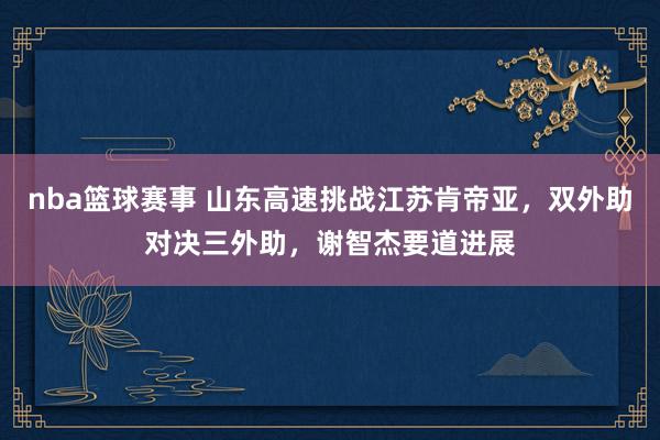 nba篮球赛事 山东高速挑战江苏肯帝亚，双外助对决三外助，谢智杰要道进展