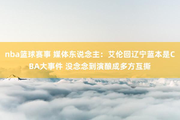 nba篮球赛事 媒体东说念主：艾伦回辽宁蓝本是CBA大事件 没念念到演酿成多方互撕