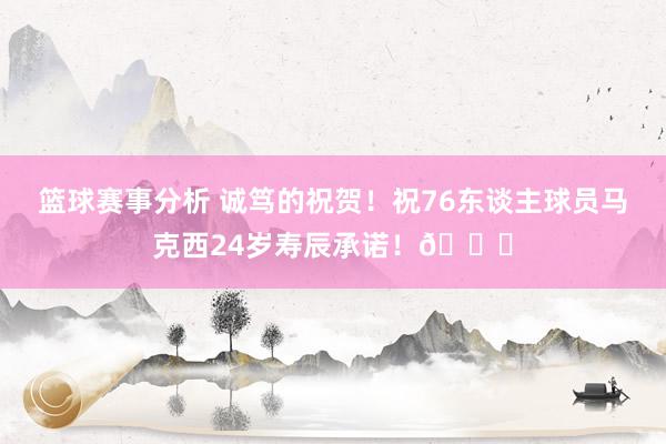 篮球赛事分析 诚笃的祝贺！祝76东谈主球员马克西24岁寿辰承诺！🎂