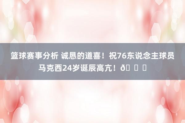 篮球赛事分析 诚恳的道喜！祝76东说念主球员马克西24岁诞辰高亢！🎂