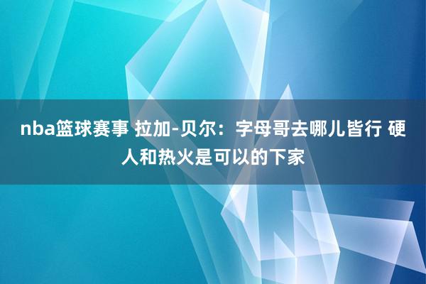 nba篮球赛事 拉加-贝尔：字母哥去哪儿皆行 硬人和热火是可以的下家