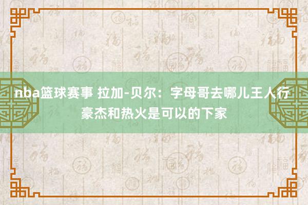 nba篮球赛事 拉加-贝尔：字母哥去哪儿王人行 豪杰和热火是可以的下家