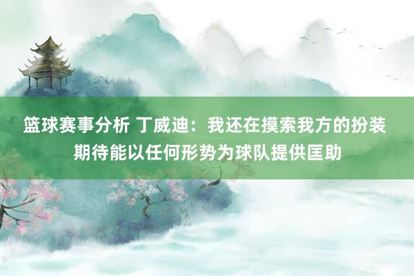 篮球赛事分析 丁威迪：我还在摸索我方的扮装 期待能以任何形势为球队提供匡助