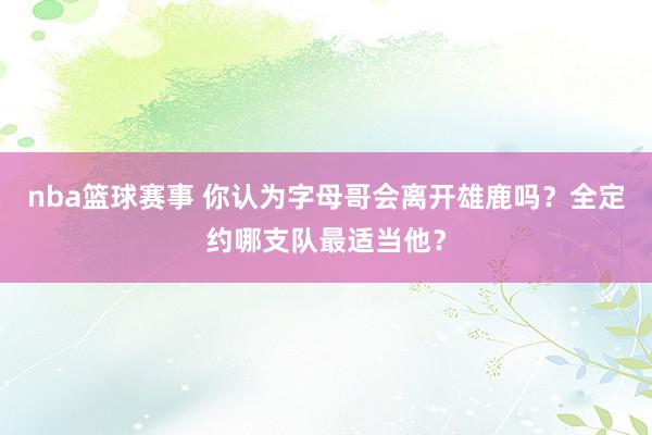 nba篮球赛事 你认为字母哥会离开雄鹿吗？全定约哪支队最适当他？