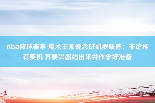 nba篮球赛事 魔术主帅说念班凯罗缺阵：非论谁有契机 齐要兴盛站出来并作念好准备