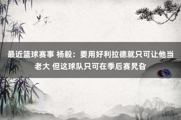 最近篮球赛事 杨毅：要用好利拉德就只可让他当老大 但这球队只可在季后赛旯旮