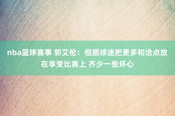 nba篮球赛事 郭艾伦：但愿球迷把更多和洽点放在享受比赛上 齐少一些坏心