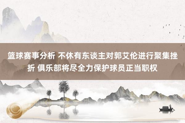 篮球赛事分析 不休有东谈主对郭艾伦进行聚集挫折 俱乐部将尽全力保护球员正当职权