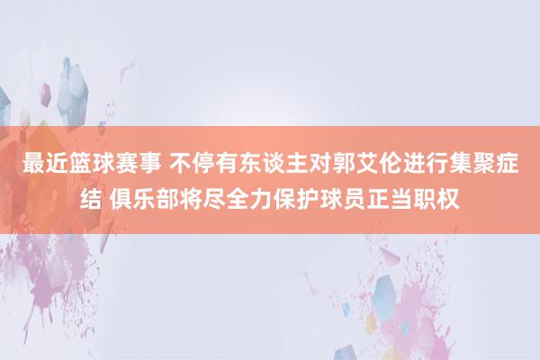 最近篮球赛事 不停有东谈主对郭艾伦进行集聚症结 俱乐部将尽全力保护球员正当职权