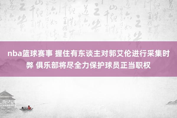 nba篮球赛事 握住有东谈主对郭艾伦进行采集时弊 俱乐部将尽全力保护球员正当职权