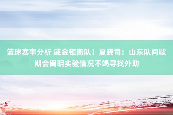 篮球赛事分析 威金顿离队！夏晓司：山东队间歇期会阐明实验情况不竭寻找外助