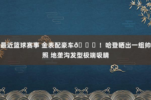 最近篮球赛事 金表配豪车😎！哈登晒出一组帅照 地垄沟发型极端吸睛