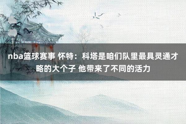 nba篮球赛事 怀特：科塔是咱们队里最具灵通才略的大个子 他带来了不同的活力