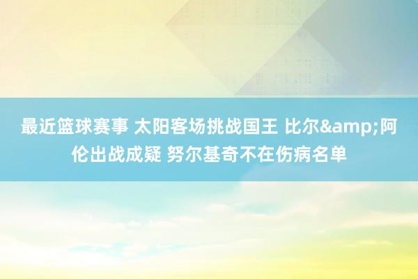 最近篮球赛事 太阳客场挑战国王 比尔&阿伦出战成疑 努尔基奇不在伤病名单