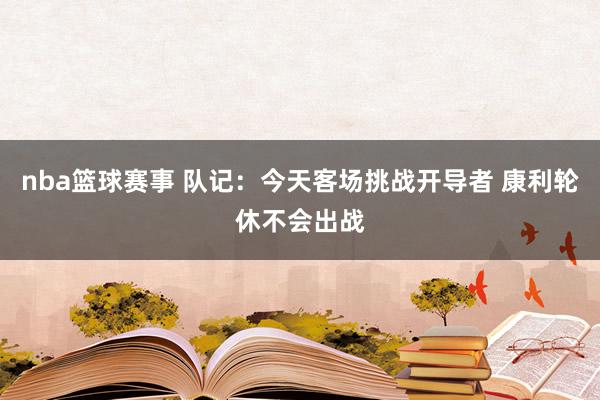 nba篮球赛事 队记：今天客场挑战开导者 康利轮休不会出战