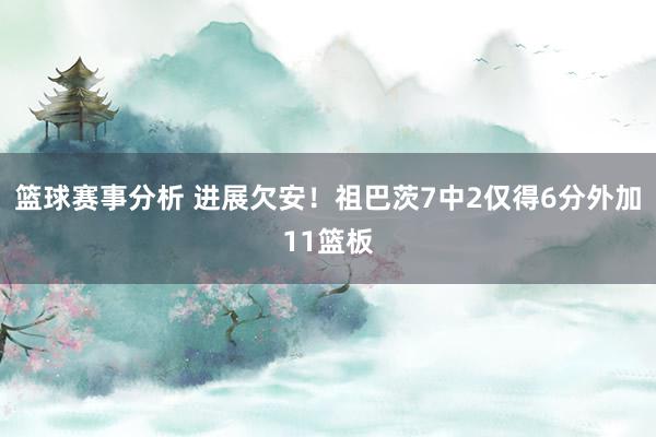 篮球赛事分析 进展欠安！祖巴茨7中2仅得6分外加11篮板