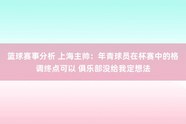 篮球赛事分析 上海主帅：年青球员在杯赛中的格调终点可以 俱乐部没给我定想法