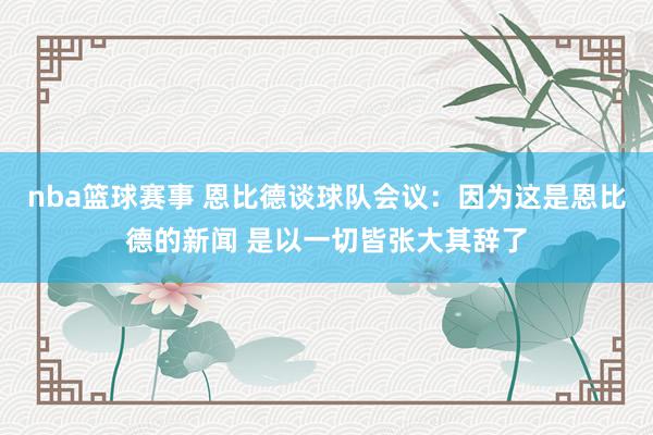 nba篮球赛事 恩比德谈球队会议：因为这是恩比德的新闻 是以一切皆张大其辞了