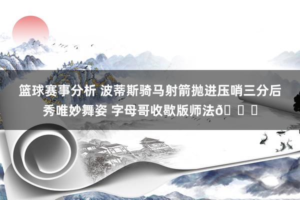 篮球赛事分析 波蒂斯骑马射箭抛进压哨三分后秀唯妙舞姿 字母哥收歇版师法😅