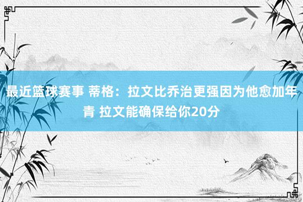 最近篮球赛事 蒂格：拉文比乔治更强因为他愈加年青 拉文能确保给你20分