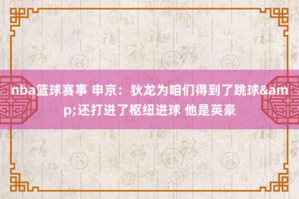 nba篮球赛事 申京：狄龙为咱们得到了跳球&还打进了枢纽进球 他是英豪