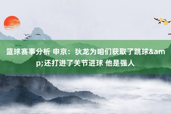 篮球赛事分析 申京：狄龙为咱们获取了跳球&还打进了关节进球 他是强人