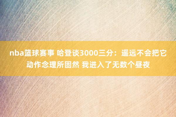 nba篮球赛事 哈登谈3000三分：遥远不会把它动作念理所固然 我进入了无数个昼夜