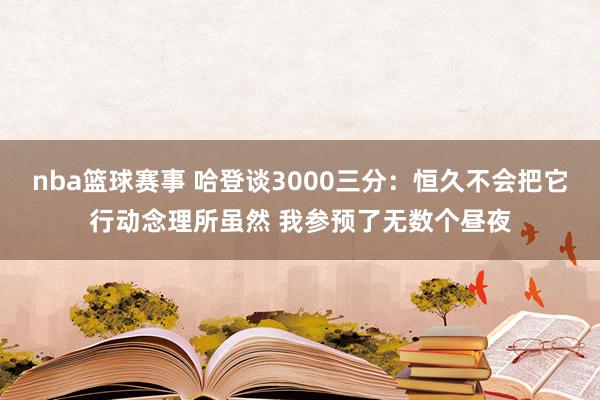 nba篮球赛事 哈登谈3000三分：恒久不会把它行动念理所虽然 我参预了无数个昼夜