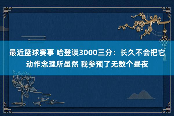 最近篮球赛事 哈登谈3000三分：长久不会把它动作念理所虽然 我参预了无数个昼夜