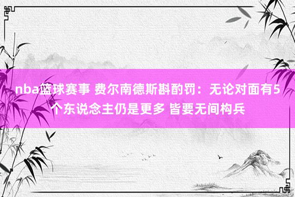 nba篮球赛事 费尔南德斯斟酌罚：无论对面有5个东说念主仍是更多 皆要无间构兵