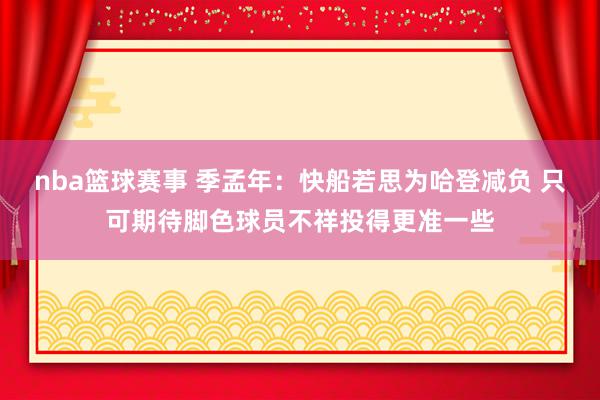 nba篮球赛事 季孟年：快船若思为哈登减负 只可期待脚色球员不祥投得更准一些