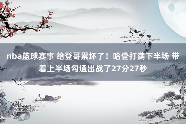 nba篮球赛事 给登哥累坏了！哈登打满下半场 带着上半场勾通出战了27分27秒