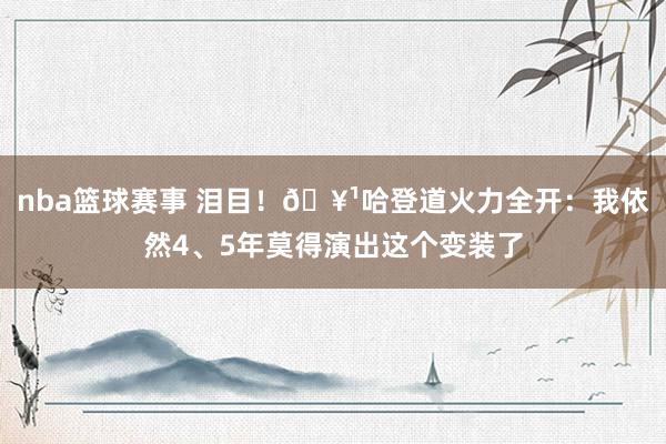 nba篮球赛事 泪目！🥹哈登道火力全开：我依然4、5年莫得演出这个变装了