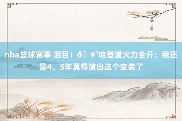 nba篮球赛事 泪目！🥹哈登道火力全开：我还是4、5年莫得演出这个变装了