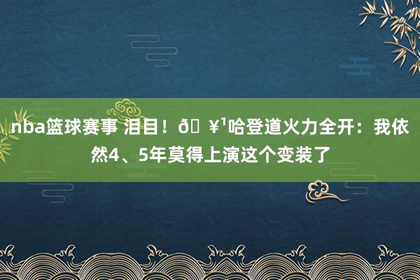 nba篮球赛事 泪目！🥹哈登道火力全开：我依然4、5年莫得上演这个变装了