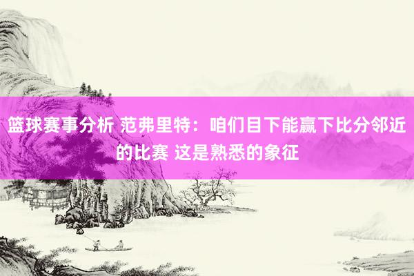 篮球赛事分析 范弗里特：咱们目下能赢下比分邻近的比赛 这是熟悉的象征