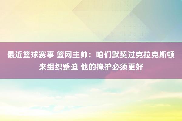 最近篮球赛事 篮网主帅：咱们默契过克拉克斯顿来组织蹙迫 他的掩护必须更好