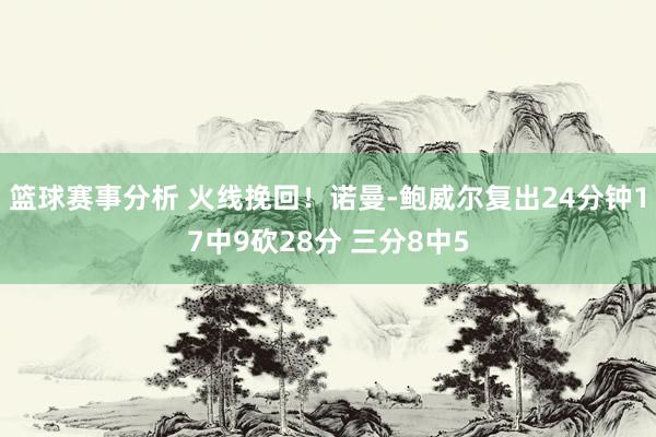 篮球赛事分析 火线挽回！诺曼-鲍威尔复出24分钟17中9砍28分 三分8中5