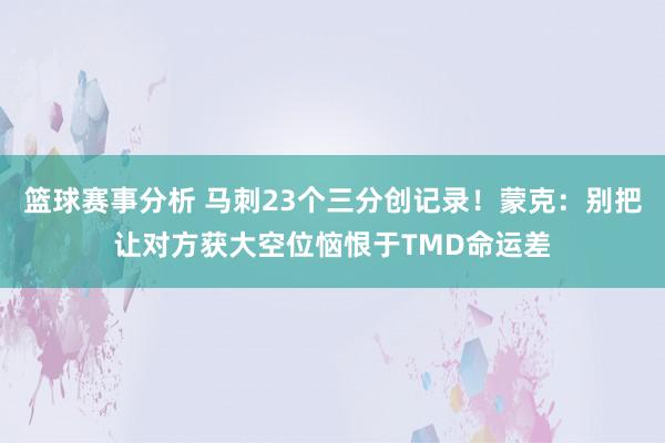 篮球赛事分析 马刺23个三分创记录！蒙克：别把让对方获大空位恼恨于TMD命运差