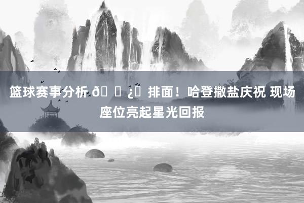 篮球赛事分析 🐿️排面！哈登撒盐庆祝 现场座位亮起星光回报