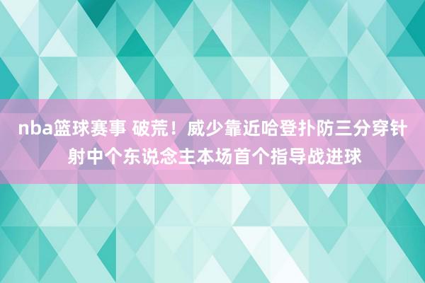 nba篮球赛事 破荒！威少靠近哈登扑防三分穿针 射中个东说念主本场首个指导战进球