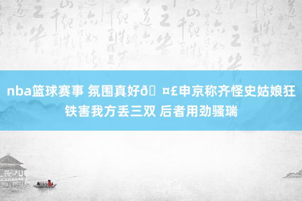 nba篮球赛事 氛围真好🤣申京称齐怪史姑娘狂铁害我方丢三双 后者用劲骚瑞