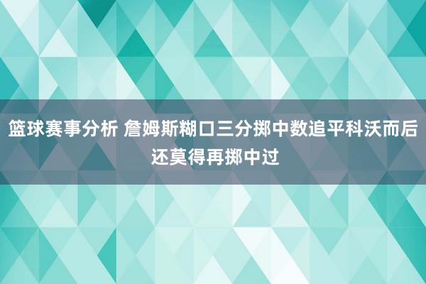 篮球赛事分析 詹姆斯糊口三分掷中数追平科沃而后 还莫得再掷中过