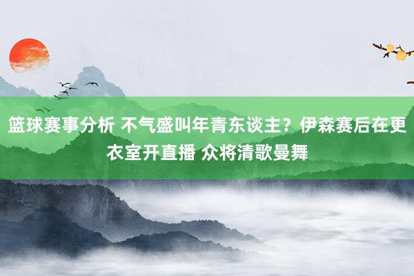 篮球赛事分析 不气盛叫年青东谈主？伊森赛后在更衣室开直播 众将清歌曼舞