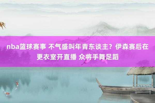 nba篮球赛事 不气盛叫年青东谈主？伊森赛后在更衣室开直播 众将手舞足蹈