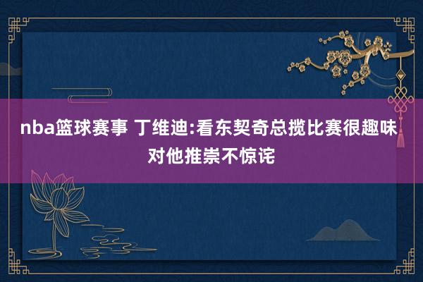 nba篮球赛事 丁维迪:看东契奇总揽比赛很趣味 对他推崇不惊诧