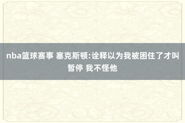 nba篮球赛事 塞克斯顿:诠释以为我被困住了才叫暂停 我不怪他