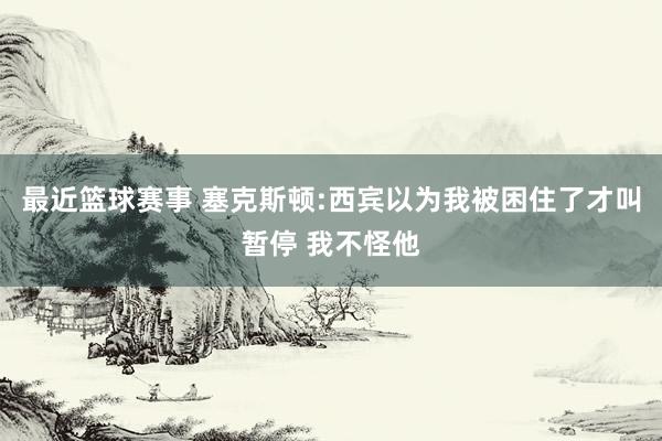 最近篮球赛事 塞克斯顿:西宾以为我被困住了才叫暂停 我不怪他