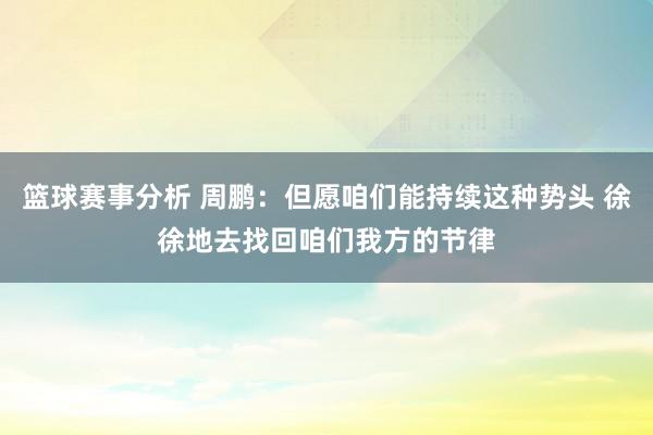 篮球赛事分析 周鹏：但愿咱们能持续这种势头 徐徐地去找回咱们我方的节律