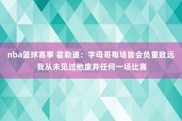 nba篮球赛事 霍勒迪：字母哥每场皆会负重致远 我从未见过他废弃任何一场比赛